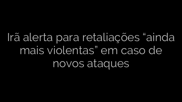 ​Irã alerta para retaliações “ainda mais violentas” em caso de novos ataques 